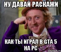 Ну давай раскажи как ты играл в Gta 5 на Pc