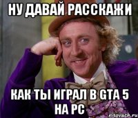 Ну давай расскажи как ты играл в Gta 5 на Pc