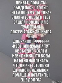 привет -пока -ты обиделась чтоли ? -нет а почему ты токая злая -а есле бы к тебе зашла новенькая в туалет и не постучалась ты была бы добрая!!!!!!??????? -извени я думала тут свободно. -есле я невидимка что всем на меня наплевать чтоли? нет . только делайся видимкой почаще. и кстати ты ещё долго?