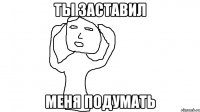 Ты заставил меня подумать