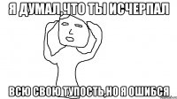 Я думал,что ты исчерпал всю свою тупость,но я ошибся