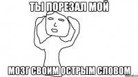 Ты порезал мой мозг своим острым словом