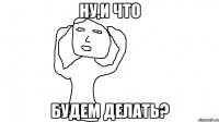 Ну,и что будем делать?