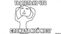 ТЫ ТОЛЬКО ЧТО СЛОМАЛА МОЙ МОЗГ