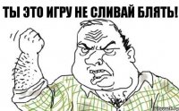 ты это игру не сливай блять!