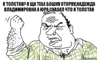 Я толстая? Я ща тебе бошку оторву,Надежда Владимировна а юра сказал что я толстая