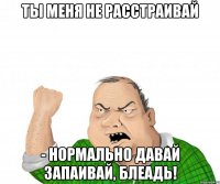 Ты меня не расстраивай - нормально давай запаивай, блеадь!