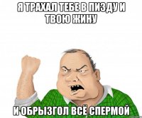 Я трахал тебе в пизду и твою жину И обрызгол всё спермой