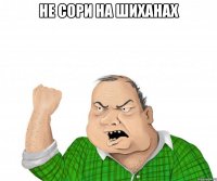 не сори на шиханах 