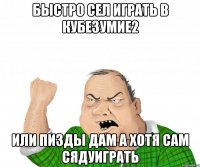 БЫСТРО СЕЛ ИГРАТЬ В КУБЕЗУМИЕ2 ИЛИ ПИЗДЫ ДАМ А ХОТЯ САМ СЯДУИГРАТЬ