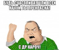 БУДЬ СЧАСТЛИВА! ШЛИ ВСЕХ НАХУЙ, ТЫ ПРЕКРАСНА! С ДР КАРОЧ!