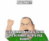 Лавлик!!! Будь мужиком блеать ты же гора, не нужно убегать под вышку