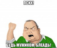 псих! будь мужиком, блеадь!