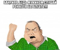 БаК,тияр, будь мужиком,слушай рок хотя бы блеать!!! 