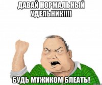 Давай нормальный удельник!!!! Будь мужиком блеать!