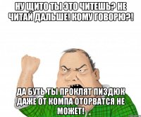 Ну щито ты это читешь? Не читай дальше! Кому говорю?! Да буть ты проклят пиздюк даже от компа оторватся не может!