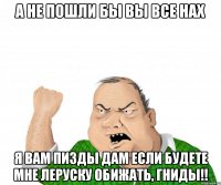А не пошли бы вы все нах я вам пизды дам если будете мне Леруску обижать, ГНИДЫ!!