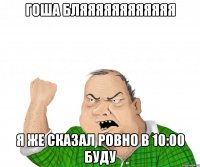 гоша бляяяяяяяяяяяя я же сказал ровно в 10:00 буду