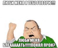 люби меня я тебе говорю!!! люби меня БЛЕАААААТЬ!!!!!ПОНЯЛ ПРОН?
