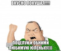 Вкусно покушал!!!! Поцелуй и обними любимую Юленьку)))