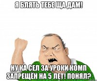 я блять тебе ща дам! ну ка сел за уроки комп запрещён на 5 лет! понял?