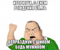 Игорюша, с днем рождения бл..ть отпразднуй с шиком - будь мужиком