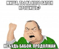 Миша, ты на кого батон крошишь? не будь бабой, продолжай