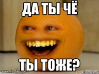 да ты чё ты тоже?