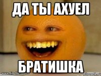 Да ты ахуел Братишка