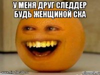 у меня друг следдер будь женщиной ска 