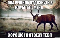 Она решила отдохнуть в клубе без меня... Хорошо! Я отвезу тебя