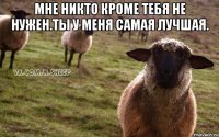 Мне никто кроме тебя не нужен.ты у меня самая лучшая. 