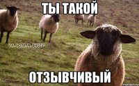 ты такой ОТЗЫВЧИВЫЙ