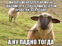 милая,у меня аллергия мы не увидимся.. а с друзьями-вечером проветриться решил А,НУ ЛАДНО ТОГДА