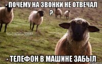 - почему на звонки не отвечал ? - телефон в машине забыл