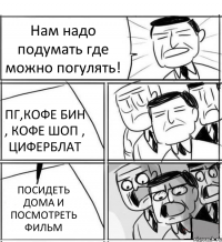 Нам надо подумать где можно погулять! ПГ,КОФЕ БИН , КОФЕ ШОП , ЦИФЕРБЛАТ ПОСИДЕТЬ ДОМА И ПОСМОТРЕТЬ ФИЛЬМ