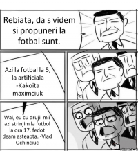 Rebiata, da s videm si propuneri la fotbal sunt. Azi la fotbal la 5, la artificiala -Kakoita maximciuk Wai, eu cu drujii mii azi strinjim la futbol la ora 17, fedot deam asteapta. -Vlad Ochinciuc