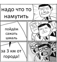 надо что то намутить пойдём сажать шмаль за 3 км от города!