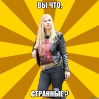вы что, странные ?