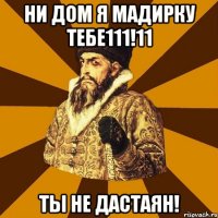 Ни дом я мадирку тебе111!11 Ты не дастаян!