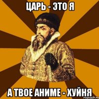 Царь - это я А твое аниме - хуйня