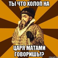 Ты что холоп на царя матами говоришь!?