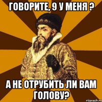 говорите, 9 у меня ? а не отрубить ли вам голову?