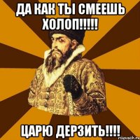 ДА КАК ТЫ СМЕЕШЬ ХОЛОП!!!!! ЦАРЮ ДЕРЗИТЬ!!!!