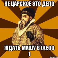 Не царское это дело ждать Машу в 00:00 )