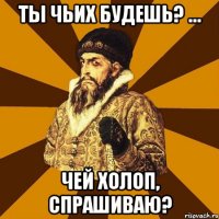 Ты чьих будешь? … Чей холоп, спрашиваю?