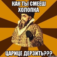 Как ты смееш холопка Царице дерзить???