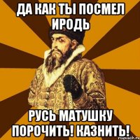 Да как ты посмел иродь Русь матушку порочить! Казнить!