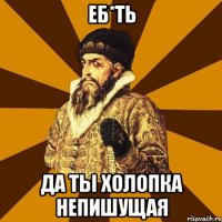 еб*ть да ты холопка непишущая