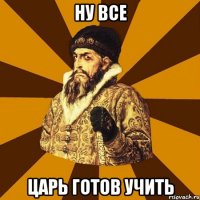 НУ ВСЕ ЦАРЬ ГОТОВ УЧИТЬ